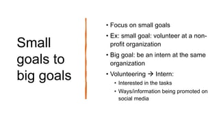 Small
goals to
big goals
• Focus on small goals
• Ex: small goal: volunteer at a non-
profit organization
• Big goal: be an intern at the same
organization
• Volunteering  Intern:
• Interested in the tasks
• Ways/information being promoted on
social media
 