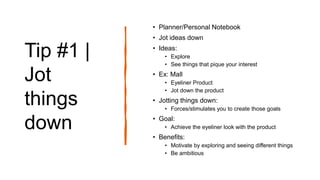 Tip #1 |
Jot
things
down
• Planner/Personal Notebook
• Jot ideas down
• Ideas:
• Explore
• See things that pique your interest
• Ex: Mall
• Eyeliner Product
• Jot down the product
• Jotting things down:
• Forces/stimulates you to create those goals
• Goal:
• Achieve the eyeliner look with the product
• Benefits:
• Motivate by exploring and seeing different things
• Be ambitious
 