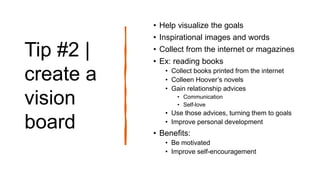 Tip #2 |
create a
vision
board
• Help visualize the goals
• Inspirational images and words
• Collect from the internet or magazines
• Ex: reading books
• Collect books printed from the internet
• Colleen Hoover’s novels
• Gain relationship advices
• Communication
• Self-love
• Use those advices, turning them to goals
• Improve personal development
• Benefits:
• Be motivated
• Improve self-encouragement
 