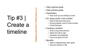 Tip #3 |
Create a
timeline
• Help organize goals
• Help prioritize goals
• Expectation;
• How much you are willing to invest
• Ex: doing cardio in two months
• Want to feel good look good
• During progress: want to build muscles
• Create that goal
• Creating a timeline:
• Draw a long horizontal line
• Dates from left to right
• Set goals chronologically
• Focus one goal at a time
• Benefits:
• Able to create/develop other goals
• Discover direction in life
 