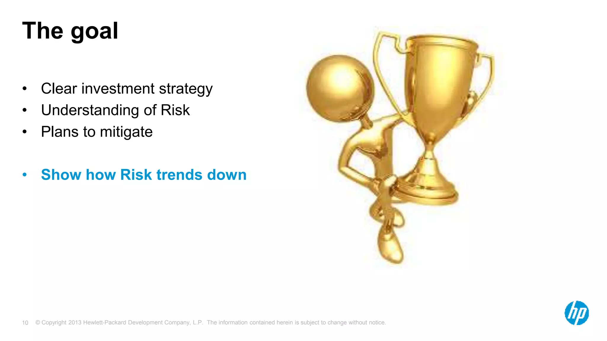 The goal 
• Clear investment strategy 
• Understanding of Risk 
• Plans to mitigate 
• Show how Risk trends down 
© Copyright 2013 Hewlett-Packard Development Company, L.P. The information contained herein is subject 10 to change without notice. 
 