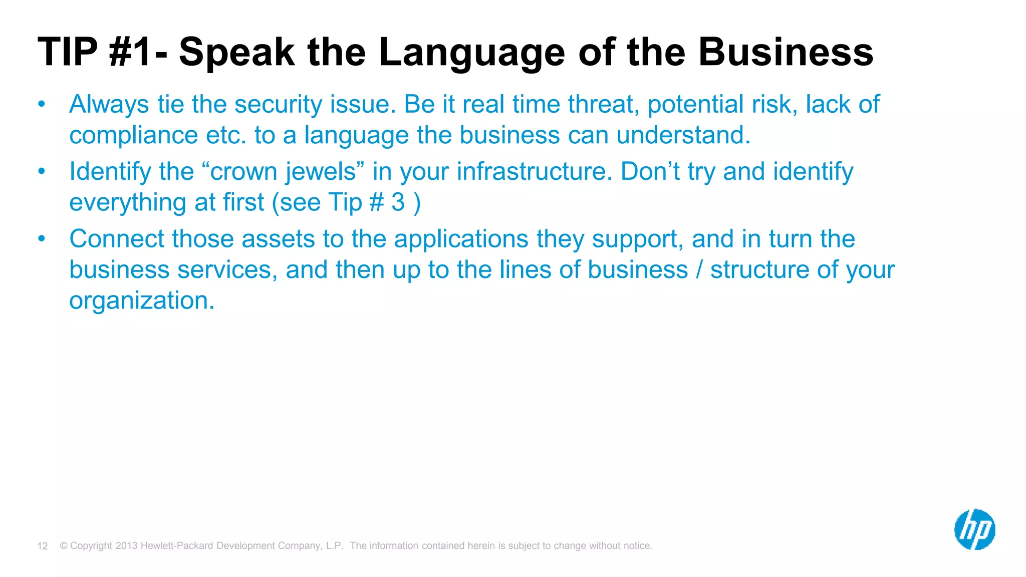 TIP #1- Speak the Language of the Business 
• Always tie the security issue. Be it real time threat, potential risk, lack of 
compliance etc. to a language the business can understand. 
• Identify the “crown jewels” in your infrastructure. Don’t try and identify 
everything at first (see Tip # 3 ) 
• Connect those assets to the applications they support, and in turn the 
business services, and then up to the lines of business / structure of your 
organization. 
© Copyright 2013 Hewlett-Packard Development Company, L.P. The information contained herein is subject 12 to change without notice. 
 