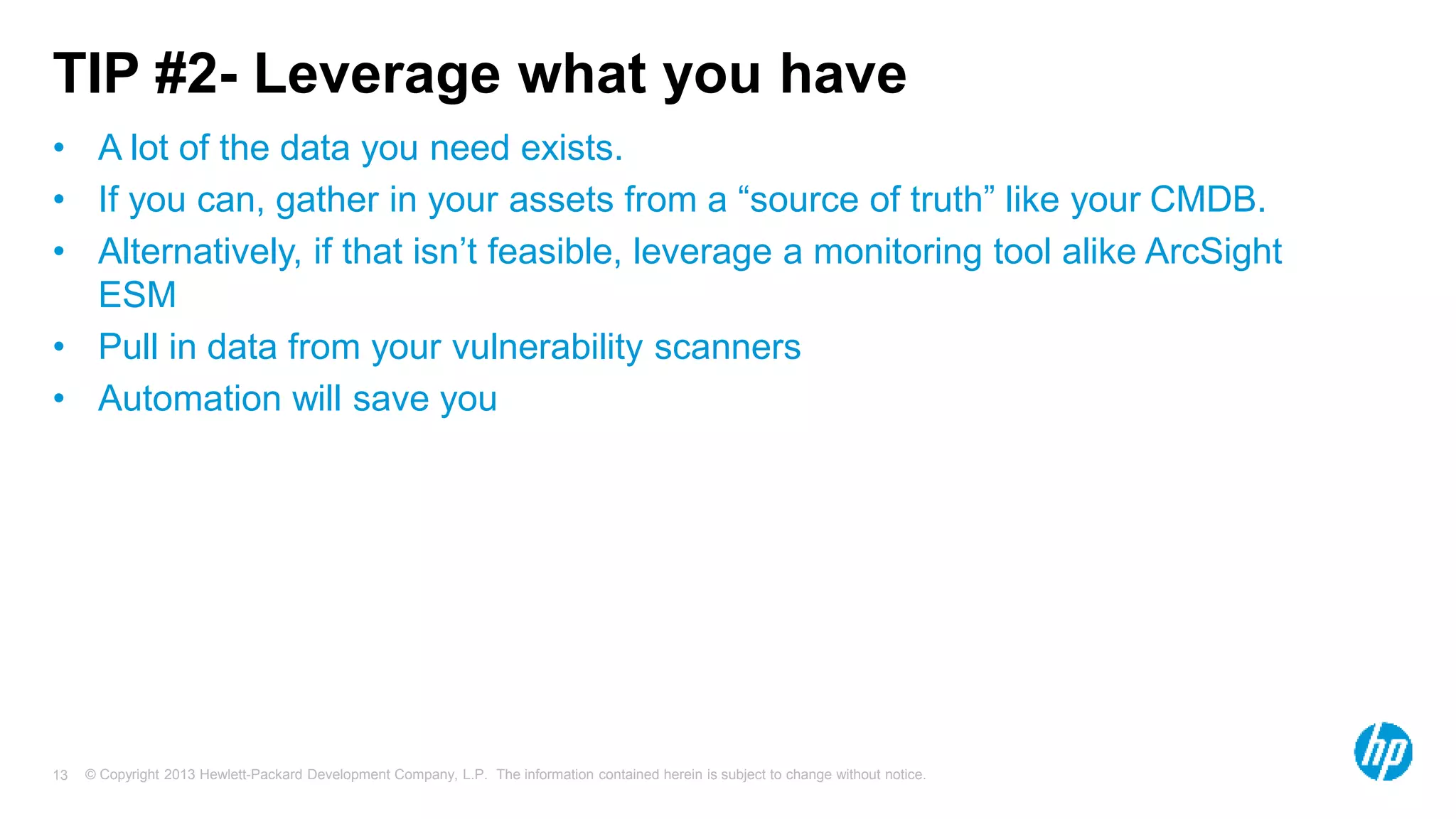 TIP #2- Leverage what you have 
• A lot of the data you need exists. 
• If you can, gather in your assets from a “source of truth” like your CMDB. 
• Alternatively, if that isn’t feasible, leverage a monitoring tool alike ArcSight 
ESM 
• Pull in data from your vulnerability scanners 
• Automation will save you 
© Copyright 2013 Hewlett-Packard Development Company, L.P. The information contained herein is subject 13 to change without notice. 
 