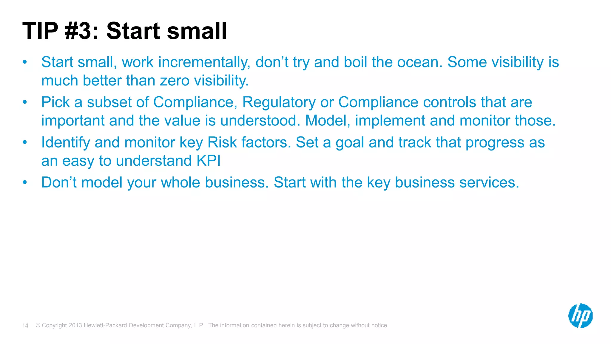 TIP #3: Start small 
• Start small, work incrementally, don’t try and boil the ocean. Some visibility is 
much better than zero visibility. 
• Pick a subset of Compliance, Regulatory or Compliance controls that are 
important and the value is understood. Model, implement and monitor those. 
• Identify and monitor key Risk factors. Set a goal and track that progress as 
an easy to understand KPI 
• Don’t model your whole business. Start with the key business services. 
© Copyright 2013 Hewlett-Packard Development Company, L.P. The information contained herein is subject 14 to change without notice. 
 
