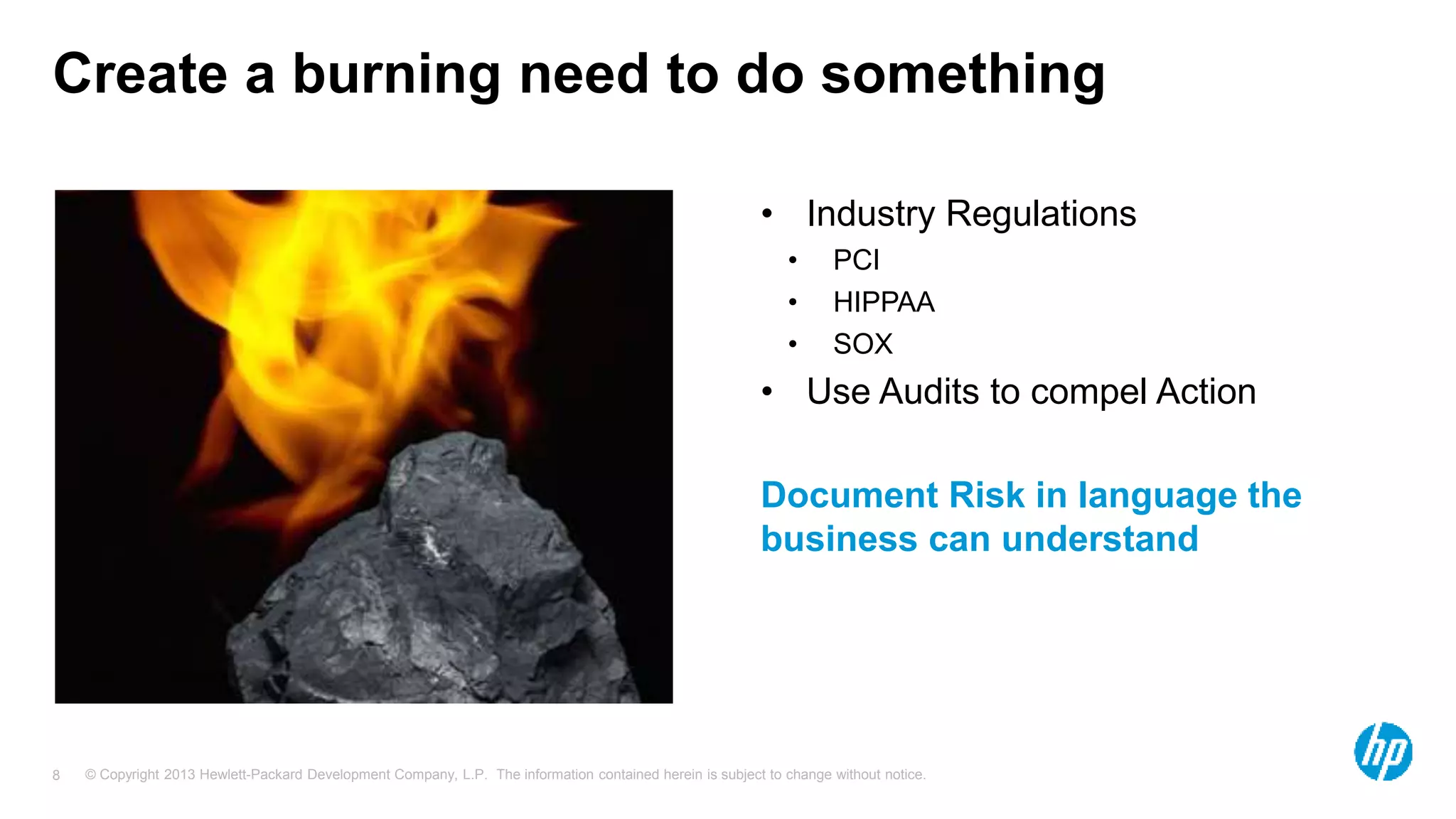Create a burning need to do something 
• Industry Regulations 
• PCI 
• HIPPAA 
• SOX 
• Use Audits to compel Action 
Document Risk in language the 
business can understand 
© Copyright 2013 Hewlett-Packard Development Company, L.P. The information contained herein is subject 8 to change without notice. 
 