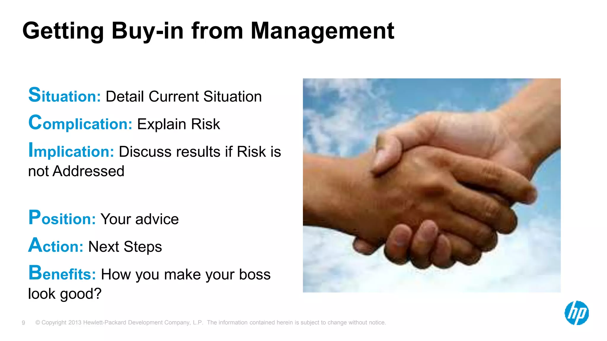 Getting Buy-in from Management 
Situation: Detail Current Situation 
Complication: Explain Risk 
Implication: Discuss results if Risk is 
not Addressed 
Position: Your advice 
Action: Next Steps 
Benefits: How you make your boss 
look good? 
© Copyright 2013 Hewlett-Packard Development Company, L.P. The information contained herein is subject 9 to change without notice. 
 