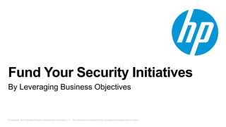 Fund Your Security Initiatives 
By Leveraging Business Objectives 
© Copyright 2013 Hewlett-Packard Development Company, L.P. The information contained herein is subject to change without notice. 
 
