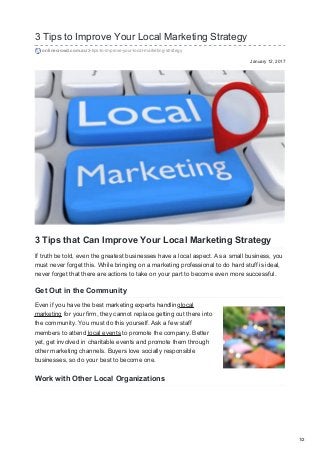 January 12, 2017
3 Tips to Improve Your Local Marketing Strategy
onlinecrowd.com.au/3-tips-to-improve-your-local-marketing-strategy
3 Tips that Can Improve Your Local Marketing Strategy
If truth be told, even the greatest businesses have a local aspect. As a small business, you
must never forget this. While bringing on a marketing professional to do hard stuff is ideal,
never forget that there are actions to take on your part to become even more successful.
Get Out in the Community
Even if you have the best marketing experts handlinglocal
marketing for your firm, they cannot replace getting out there into
the community. You must do this yourself. Ask a few staff
members to attend local events to promote the company. Better
yet, get involved in charitable events and promote them through
other marketing channels. Buyers love socially responsible
businesses, so do your best to become one.
Work with Other Local Organizations
1/2
 