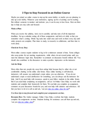 3 Tips to Stay Focused in an Online Course
Maybe you joined an online course to step up the career ladder, or maybe you are planning to
take up a new hobby. Whatever your motivation, signing up for e-Learning can be exciting.
But without someone to monitor and motivate you, it can be easy to lose focus. Here are three
tips to help you stay calm and focused:
Make a Plan:
When you receive the syllabus, look over it carefully and take note of all the important
deadlines. Set up a calendar noting all of these assignments and look at it daily so that you
remember what’s coming. Divide big tasks into small ones and work on them every day until
entire projects are complete. Plan times to study, to research, to collaborate, and then time to
work alone.
Check-in Every Day:
Most online courses require students to log in for a minimum amount of time. Some colleges
take away points for not meeting requirements, while others do not reward points until you
meet the minimum login time. Remember to comment on discussion boards without fail. You
should also contribute to the discussion to make a positive impression on the instructor.
Ask for Help:
More often than not, people shy away from asking help because they’re either shy or not
comfortable chatting on the online chat forum. Since online learning is self-directed,
instructors will assume you understand a topic unless you say otherwise. If you do not
understand a topic or need clarification for something, you can always ask the instructor for
help. And if you need help with resources, speak to your fellow students in the online forum.
But if you need help completing an assignment, call us! At Online Class Help, we work with
students and complete their homework for them. We can help you complete an assignment,
comment on your discussion boards for you, and even help with citations and references. All
that you have to do is to call us and ask, ‘can you take my online class for me?’
Use these tips to stay focused and complete your assignments on time.
Resource Box: The Author manages Online Class Help, a website that helps students
complete the assignments on time. Students looking for assistance can call them up and ask,
‘can you take my online class?’
 