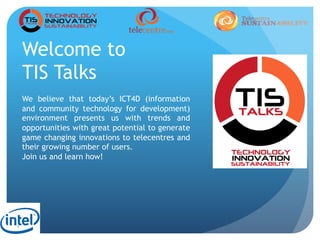 1
Welcome to
TIS Talks
We believe that today’s ICT4D (information
and community technology for development)
environment presents us with trends and
opportunities with great potential to generate
game changing innovations to telecentres and
their growing number of users.
Join us and learn how!
 