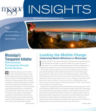 INSIDE
m v
mississippi interactive REPORT 2014
Twelve Months of Giving................ 2
From the General Manager............ 2
Application Spotlight...................... 3
| continued on page 3 |
Mississippi’s
Transparent Initiative
DFA Increases
Transparency Through
Online Services
ississippi has taken a proactive stance to
provide citizens with the means to trans-
parently engage with state government. In 2013,
MSI partnered with The Mississippi Department
of Finance and Administration (DFA) to expand
transparency in Mississippi through the redesign
of the State Transparency Website (http://www.
transparency.mississippi.gov/). Featuring regularly
updated budget appropriations, expenditures,
and workforce data, citizens have access to agen-
cies’ financial activity right at their fingertips.
A multitude of search functions allows users to
pull back the curtain on government and allows
taxpayers of Mississippi full access to macro and
micro views. From looking solely at the state
I
n January of 2014, it was reported that more Americans accessed the Internet from
their smartphones and tablets as opposed to using a PC to access the Internet.
This statistic is not a surprise to Mississippi Interactive (MSI), who implemented a
mobile-forward approach to eGovernment in 2010 and has not looked back since.
In 2014, MSI continued to build on its success in the mobile arena by launching
more than 18 redesigned mobile-optimized websites for the State of Mississippi;
most notably for: ms.gov, the Secretary of State Delbert Hosemann, and the Office
of Mississippi State Treasurer Lynn Fitch. Secretary of State Hosemann stressed the
importance of mobile access when he said, “Users are coming to our site from mobile
devices more than ever before. It is vital our services are available online on any
device from any location in the state.” More than 40 percent of traffic to the Secretary
of State website is from mobile visitors.
Mobility proved especially important with the launch of a Commercial Drivers License
(CDL) Medical Card Application for the Department of Public Safety (DPS). In Mississippi,
commercial truck drivers are required to submit a medical certificate and pass a vision
exam to hold a commercial driver’s license. With the vast majority of drivers always on
the go, their window of opportunity for in-person renewals and submissions is limited.
The launch of a mobile optimized CDL Application allows drivers to apply for and
submit the appropriate information to the department, and pay from any mobile device,
allowing them to be road-ready without having to visit a DPS location.
Leading the Mobile Charge
Celebrating Mobile Milestones in Mississippi
M
| continued on page 4 |
 