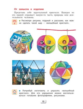 10
От замысла к изделию
Представь себе хрустальный кристалл. Каждая из
его граней отражает какую-то часть природы или дея-
тельности человека.
Рассмотри рисунки, подумай и расскажи, как мож-
но сделать такой шар – «волшебный кристалл».
Попробуй изготовить и украсить «волшебный
кристалл». Для его украшения можно воспользо-
ваться готовыми фотографиями, рисунками.
 