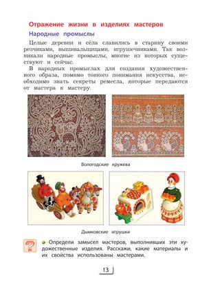 13
Отражение жизни в изделиях мастеров
Народные промыслы
Целые деревни и сёла славились в старину своими
резчиками, вышивальщицами, игрушечниками. Так воз-
никали народные промыслы, многие из которых суще-
ствуют и сейчас.
В народных промыслах для создания художествен-
ного образа, помимо тонкого понимания искусства, не-
обходимо знать секреты ремесла, которые передаются
от мастера к мастеру.
Вологодские кружева
Дымковские игрушки
Определи замысел мастеров, выполнивших эти ху-
дожественные изделия. Расскажи, какие материалы и
их свойства использованы мастерами.
 