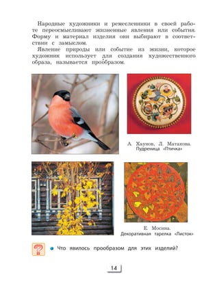 14
А. Хаунов, Л. Матакова.
Пудреница «Птичка»
Е. Мосина.
Декоративная тарелка «Листок»
Что явилось прообразом для этих изделий?
Народные художники и ремесленники в своей рабо-
те переосмысливают жизненные явления или события.
Форму и материал изделия они выбирают в соответ-
ствии с замыслом.
Явление природы или событие из жизни, которое
художник использует для создания художественного
образа, называется про’образом.
 