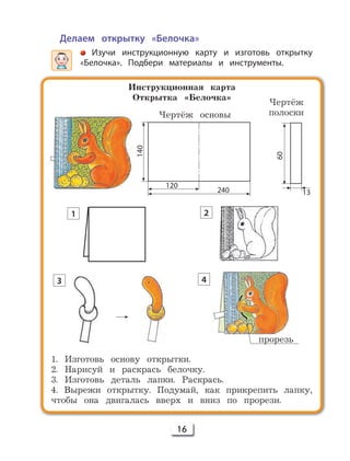 16
Делаем открытку «Белочка»
Изучи инструкционную карту и изготовь открытку
«Белочка». Подбери материалы и инструменты.
Инструкционная карта
Открытка «Белочка»
1. Изготовь основу открытки.
2. Нарисуй и раскрась белочку.
3. Изготовь деталь лапки. Раскрась.
4. Вырежи открытку. Подумай, как прикрепить лапку,
чтобы она двигалась вверх и вниз по прорези.
140
120
240
Чертёж основы
Чертёж
полоски
прорезь
1 2
3 4
13
60
 