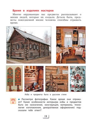 19
Время в изделиях мастеров
Многие окружающие нас предметы рассказывают о
жизни людей, которые их создали. Детали быта, пред-
меты повседневной жизни человека способны отражать
время.
Изба и предметы быта в русском стиле
Рассмотри фотографии. Какое время они отража-
ют? Какие особенности интерьера избы и предметов
быта (их назначение, конструкция, материалы, техно-
логия изготовления, декоративное оформление) под-
сказали тебе ответ?
 