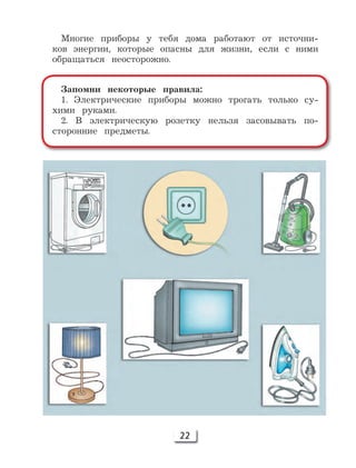 22
Многие приборы у тебя дома работают от источни-
ков энергии, которые опасны для жизни, если с ними
обращаться неосторожно.
Запомни некоторые правила:
1. Электрические приборы можно трогать только су-
хими руками.
2. В электрическую розетку нельзя засовывать по-
сторонние предметы.
 