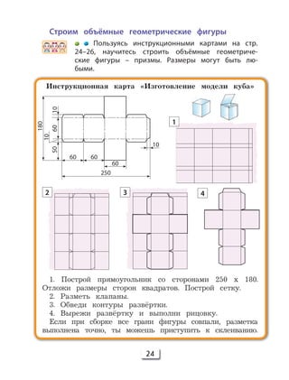 24
Строим объёмные геометрические фигуры
Пользуясь инструкционными картами на стр.
24–26, научитесь строить объёмные геометриче-
ские фигуры – призмы. Размеры могут быть лю-
быми.
Инструкционная карта «Изготовление модели куба»
1. Построй прямоугольник со сторонами 250 х 180.
Отложи размеры сторон квадратов. Построй сетку.
2. Разметь клапаны.
3. Обведи контуры развёртки.
4. Вырежи развёртку и выполни рицовку.
Если при сборке все грани фигуры совпали, разметка
выполнена точно, ты можешь приступить к склеиванию.
250
60
6060
5060
10
10
10
1
2 3 4
180
 