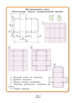 25
Инструкционная карта
Изготовление модели четырёхугольной призмы
1. Построй сетку по чертежу.
2. Разметь клапаны.
3. Обведи контур развёртки.
4. Вырежи развёртку, выполни ри-
цовку.
5. Собери призму.
170
40
40
3090
10
170
10
40 10
1
2 3
4
 