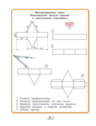 26
Инструкционная карта
Изготовление модели призмы
с треугольным основанием
1. Разметь прямоугольник.
2. Раздели прямоугольник на три части.
3. Нарисуй треугольники, используя циркуль.
4. Дорисуй клапаны и вырежи развёртку.
5. Собери призму.
30
65
65
195
65
65
1
2
3
4
 