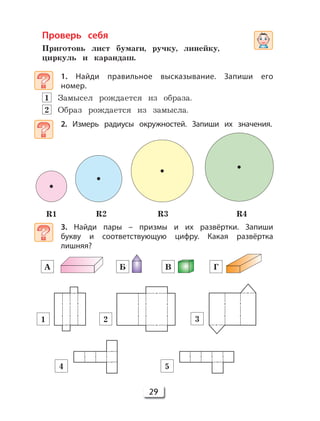 29
Проверь себя
Приготовь лист бумаги, ручку, линейку,
циркуль и карандаш.
1. Найди правильное высказывание. Запиши его
номер.
1 Замысел рождается из образа.
2 Образ рождается из замысла.
2. Измерь радиусы окружностей. Запиши их значения.
3. Найди пары – призмы и их развёртки. Запиши
букву и соответствующую цифру. Какая развёртка
лишняя?
А
1 2 3
4 5
Б В Г
R1 R2 R3 R4
 