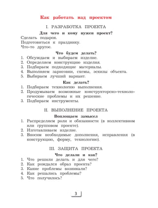 3
Как работать над проектом
I. РАЗРАБОТКА ПРОЕКТА
Для чего и кому нужен проект?
Сделать подарок.
Подготовиться к празднику.
Что-то другое.
Что будем делать?
1. Обсуждаем и выбираем изделие.
2. Определяем конструкцию изделия.
3. Подбираем подходящие материалы.
4. Выполняем зарисовки, схемы, эскизы объекта.
5. Выбираем лучший вариант.
Как делать?
1. Подбираем технологию выполнения.
2. Продумываем возможные конструкторско-техноло-
гические проблемы и их решение.
3. Подбираем инструменты.
II. ВЫПОЛНЕНИЕ ПРОЕКТА
Воплощаем замысел
1. Распределяем роли и обязанности (в коллективном
или групповом проекте).
2. Изготавливаем изделие.
3. Вносим необходимые дополнения, исправления (в
конструкцию, форму, технологию).
III. ЗАЩИТА ПРОЕКТА
Что делали и как?
1. Что решили делать и для чего?
2. Как рождался образ проекта?
3. Какие проблемы возникали?
4. Как решались проблемы?
5. Что получилось?
 