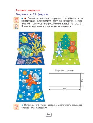 30
Готовим подарки
Открытки к 23 февраля
Рассмотри образцы открыток. Что общего в их
конструкции? Спроектируй одну из открыток и изго-
товь её, пользуясь инструкционной картой на стр. 31.
Подбери картинки из открыток и журналов.
Вспомни, что такое шаблон: инструмент, приспосо-
бление или материал?
Чертёж основы
220
130
 