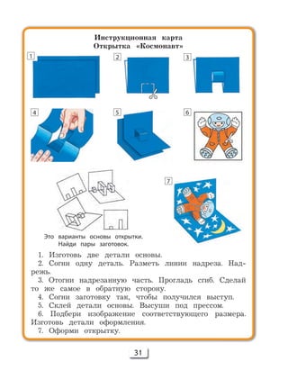31
Инструкционная карта
Открытка «Космонавт»
1. Изготовь две детали основы.
2. Согни одну деталь. Разметь линии надреза. Над-
режь.
3. Отогни надрезанную часть. Прогладь сгиб. Сделай
то же самое в обратную сторону.
4. Согни заготовку так, чтобы получился выступ.
5. Склей детали основы. Высуши под прессом.
6. Подбери изображение соответствующего размера.
Изготовь детали оформления.
7. Оформи открытку.
Это варианты основы открытки.
Найди пары заготовок.
1 2 3
4 5 6
7
 