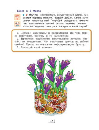 32
Букет к 8 марта
Научись изготавливать искусственные цветы. Рас-
смотри образец изделия. Выдели детали. Какие мате-
риалы использованы? Попробуй определить техноло-
гию изготовления каждой детали: вазочки, цветков.
Изготовь изделие, пользуясь инструкционной картой.
1. Подбери материалы и инструменты. Из чего мож-
но изготовить вазочку и её наполнение?
2. Продумай технологию изготовления деталей, спо-
собы их соединения. Как изготовить цветок на гибком
стебле? Лучше использовать гофрированную бумагу.
3. Реализуй свой замысел.
 