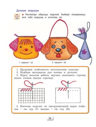 36
Делаем игрушки
Рассмотри образцы изделий. Выбери понравившу-
юся тебе игрушку и изготовь её.
1. Продумай особенности изготовления изделия.
2. Подбери материалы для основы и деталей.
3. Перед началом работы научись выполнять строчку
косого стежка (косую строчку).
4. Изготовь изделие по инструкционной карте (соба-
чка – cм. стр. 37, мышка – см. стр. 38).
I вариант (а) II вариант (б)
 