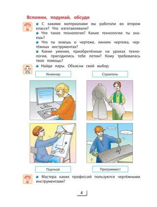 4
Вспомни, подумай, обсуди
С какими материалами вы работали во втором
классе? Что изготавливали?
Что такое технология? Какие технологии ты зна-
ешь?
Что ты знаешь о чертеже, линиях чертежа, чер-
тёжных инструментах?
Какие умения, приобретённые на уроках техно-
логии, пригодились тебе летом? Кому требовалась
твоя помощь?
Найди пары. Объясни свой выбор.
Мастера каких профессий пользуются чертёжными
инструментами?
Инженер
ПрограммистПортной
Строитель
 