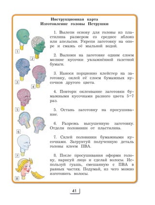 41
Инструкционная карта
Изготовление головы Петрушки
1. Вылепи основу для головы из пла-
стилина размером со среднее яблоко
или апельсин. Укрепи заготовку на опо-
ре и смажь её мыльной водой.
2. Выложи на заготовке одним слоем
мелкие кусочки увлажнённой газетной
бумаги.
3. Нанося порционно клейстер на за-
готовку, оклей её слоем бумажных ку-
сочков другого цвета.
4. Повтори оклеивание заготовки бу-
мажными кусочками разного цвета 5–7
раз.
5. Оставь заготовку на просушива-
ние.
6. Разрежь высушенную заготовку.
Отдели половинки от пластилина.
7. Склей половинки бумажными ку-
сочками. Загрунтуй полученную деталь
головы клеем ПВА.
8. После просушивания оформи голо-
ву, нарисуй лицо и сделай волосы. Ис-
пользуй гуашь, смешанную с ПВА в
равных частях. Подумай, из чего можно
изготовить волосы.
1
2
3
4
5
6
7
8
 