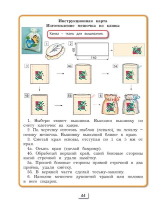 44
1. Выбери сюжет вышивки. Выполни вышивку по
счёту клеточек на канве.
2. По чертежу изготовь шаблон (лекало), по лекалу –
основу мешочка. Вышивку выполняй ближе к краю.
3. Сметай края основы, отступая по 1 см 5 мм от
края.
4а. Осыпь края (сделай бахрому).
4б. Обработай верхний край, сшей боковые стороны
косой строчкой и удали намётку.
5а. Прошей боковые стороны прямой строчкой в два
приёма, удали смётку.
5б. В верхней части сделай тесьму-завязку.
6. Наполни мешочек душистой травой или положи
в него подарок.
Инструкционная карта
Изготовление мешочка из канвы
140
60
Канва – ткань для вышивания.
1 2
3
6
4а
4б 5б
5а
 