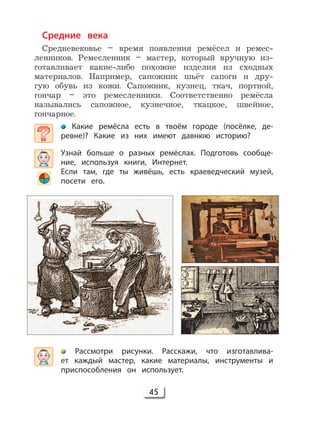 45
Средние века
Средневековье – время появления ремёсел и ремес-
ленников. Ремесленник – мастер, который вручную из-
готавливает какие-либо похожие изделия из сходных
материалов. Например, сапожник шьёт сапоги и дру-
гую обувь из кожи. Сапожник, кузнец, ткач, портной,
гончар – это ремесленники. Соответственно ремёсла
назывались сапожное, кузнечное, ткацкое, швейное,
гончарное.
Какие ремёсла есть в твоём городе (посёлке, де-
ревне)? Какие из них имеют давнюю историю?
Узнай больше о разных ремёслах. Подготовь сообще-
ние, используя книги, Интернет.
Если там, где ты живёшь, есть краеведческий музей,
посети его.
Рассмотри рисунки. Расскажи, что изготавлива-
ет каждый мастер, какие материалы, инструменты и
приспособления он использует.
 