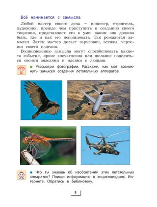 5
Что ты знаешь об изобретении этих летательных
аппаратов? Поищи информацию в энциклопедиях, Ин-
тернете. Обратись в библиотеку.
Всё начинается с замысла
Любой мастер своего дела – инженер, строитель,
художник, прежде чем приступить к созданию своего
творения, представляет его в уме: каким оно должно
быть, где и как его использовать. Так рождается за-
мысел. Затем мастер делает зарисовки, эскизы, черте-
жи своего изделия.
Возникновению замысла могут способствовать какие-
то события, яркие впечатления или желание поделить-
ся своими мыслями и идеями с людьми.
Рассмотри фотографии. Расскажи, как мог возник-
нуть замысел создания летательных аппаратов.
 