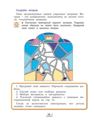 50
1. Продумай свой замысел. Определи содержание ра-
боты.
2. Сделай эскиз или подбери рисунок.
3. Выбери материалы и инструменты.
4. Реализуй сложившийся замысел с помощью ин-
струкционной карты на стр. 51.
Следи за целостностью конструкции, все детали
должны точно совпадать.
Создаём витраж
Окна средневековых замков украшают витражи. Ви-
траж – это изображение, выполненное из кусков стек-
ла, соединённых рамками.
Рассмотри примерный вариант витража. Подумай,
каким образом он может быть выполнен. Придумай
свой сюжет и выполни витраж.
 