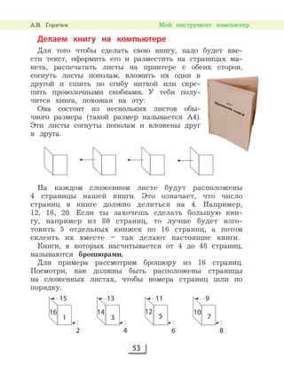 53
Мой инструмент компьютер
Делаем книгу на компьютере
Для того чтобы сделать свою книгу, надо будет вве-
сти текст, оформить его и разместить на страницах ма-
кета, распечатать листы на принтере с обеих сторон,
согнуть листы пополам, вложить их один в
другой и сшить по сгибу ниткой или скре-
пить проволочными скобками. У тебя полу-
чится книга, похожая на эту:
Она состоит из нескольких листов обы-
чного размера (такой размер называется А4).
Эти листы согнуты пополам и вложены друг
в друга.
На каждом сложенном листе будут расположены
4 страницы нашей книги. Это означает, что число
страниц в книге должно делиться на 4. Например,
12, 16, 20. Если ты захочешь сделать большую кни-
гу, например из 80 страниц, то лучше будет изго-
товить 5 отдельных книжек по 16 страниц, а потом
склеить их вместе – так делают настоящие книги.
Книги, в которых насчитывается от 4 до 48 страниц,
называются брошюрами.
Для примера рассмотрим брошюру из 16 страниц.
Посмотри, как должны быть расположены страницы
на сложенных листах, чтобы номера страниц шли по
порядку.
16
15
2
1
13
4
14
3
11
6
12
5
9
8
10
7
А.В. Горячев
 