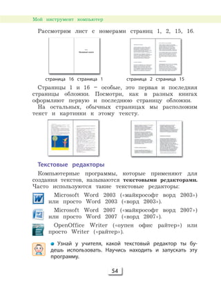 54
Мой инструмент компьютер
Рассмотрим лист с номерами страниц 1, 2, 15, 16.
страница 16 страница 1 страница 2 страница 15
Страницы 1 и 16 – особые, это первая и последняя
страницы обложки. Посмотри, как в разных книгах
оформляют первую и последнюю страницу обложки.
На остальных, обычных страницах мы расположим
текст и картинки к этому тексту.
Текстовые редакторы
Компьютерные программы, которые применяют для
создания текстов, называются текстовыми редакторами.
Часто используются такие текстовые редакторы:
Microsoft Word 2003 («майкрософт ворд 2003»)
или просто Word 2003 («ворд 2003»).
Microsoft Word 2007 («майкрософт ворд 2007»)
или просто Word 2007 («ворд 2007»).
OpenOffice Writer («оупен офис райтер») или
просто Writer («райтер»).
Узнай у учителя, какой текстовый редактор ты бу-
дешь использовать. Научись находить и запускать эту
программу.
 