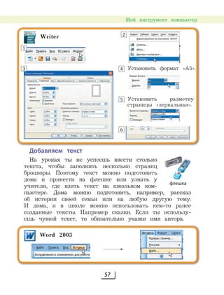57
Мой инструмент компьютер
Добавляем текст
На уроках ты не успеешь ввести столько
текста, чтобы заполнить несколько страниц
брошюры. Поэтому текст можно подготовить
дома и принести на флешке или узнать у
учителя, где взять текст на школьном ком-
пьютере. Дома можно подготовить, например, рассказ
об истории своей семьи или на любую другую тему.
И дома, и в школе можно использовать кем-то ранее
созданные тексты. Например сказки. Если ты использу-
ешь чужой текст, то обязательно укажи имя автора.
Установить формат «А5».
Установить разметку
страницы «зеркальная».
Word 2003
Writer
1
2
3 4
5
6
флешка
 