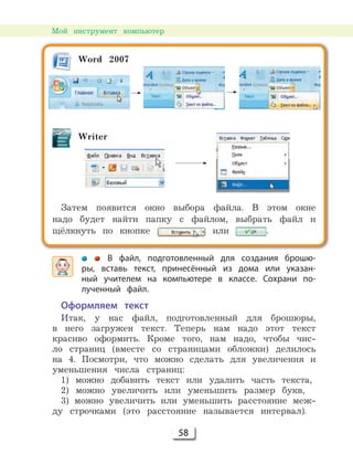 58
Мой инструмент компьютер
В файл, подготовленный для создания брошю-
ры, вставь текст, принесённый из дома или указан-
ный учителем на компьютере в классе. Сохрани по-
лученный файл.
Оформляем текст
Итак, у нас файл, подготовленный для брошюры,
в него загружен текст. Теперь нам надо этот текст
красиво оформить. Кроме того, нам надо, чтобы чис-
ло страниц (вместе со страницами обложки) делилось
на 4. Посмотри, что можно сделать для увеличения и
уменьшения числа страниц:
1) можно добавить текст или удалить часть текста,
2) можно увеличить или уменьшить размер букв,
3) можно увеличить или уменьшить расстояние меж-
ду строчками (это расстояние называется интервал).
Word 2007
Writer
Затем появится окно выбора файла. В этом окне
надо будет найти папку с файлом, выбрать файл и
щёлкнуть по кнопке или .
 
