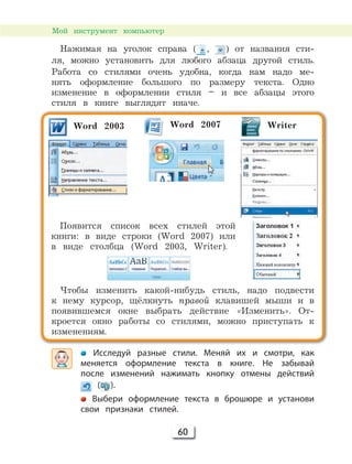 60
Мой инструмент компьютер
Нажимая на уголок справа ( , ) от названия сти-
ля, можно установить для любого абзаца другой стиль.
Работа со стилями очень удобна, когда нам надо ме-
нять оформление большого по размеру текста. Одно
изменение в оформлении стиля – и все абзацы этого
стиля в книге выглядят иначе.
Исследуй разные стили. Меняй их и смотри, как
меняется оформление текста в книге. Не забывай
после изменений нажимать кнопку отмены действий
( ).
Выбери оформление текста в брошюре и установи
свои признаки стилей.
Word 2003 Word 2007 Writer
Появится список всех стилей этой
книги: в виде строки (Word 2007) или
в виде столбца (Word 2003, Writer).
Чтобы изменить какой-нибудь стиль, надо подвести
к нему курсор, щёлкнуть правой клавишей мыши и в
появившемся окне выбрать действие «Изменить». От-
кроется окно работы со стилями, можно приступать к
изменениям.
 