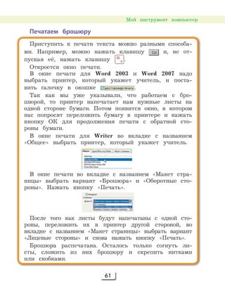 61
Мой инструмент компьютер
Печатаем брошюру
Приступить к печати текста можно разными способа-
ми. Например, можно нажать клавишу и, не от-
пуская её, нажать клавишу .
Откроется окно печати.
В окне печати для Word 2003 и Word 2007 надо
выбрать принтер, который укажет учитель, и поста-
вить галочку в окошке .
Так как мы уже указывали, что работаем с бро-
шюрой, то принтер напечатает нам нужные листы на
одной стороне бумаги. Потом появится окно, в котором
нас попросят переложить бумагу в принтере и нажать
кнопку ОК для продолжения печати с обратной сто-
роны бумаги.
В окне печати для Writer во вкладке с названием
«Общее» выбрать принтер, который укажет учитель.
В окне печати во вкладке с названием «Макет стра-
ницы» выбрать вариант «Брошюра» и «Оборотные сто-
роны». Нажать кнопку «Печать».
После того как листы будут напечатаны с одной сто-
роны, переложить их в принтер другой стороной, во
вкладке с названием «Макет страницы» выбрать вариант
«Лицевые стороны» и снова нажать кнопку «Печать».
Брошюра распечатана. Осталось только согнуть ли-
сты, сложить из них брошюру и скрепить нитками
или скобками.
 