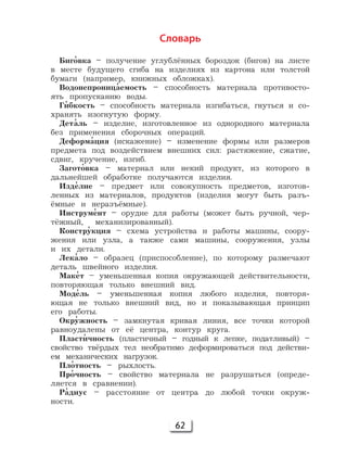 62
Словарь
Биг'овка – получение углублённых бороздок (бигов) на листе
в месте будущего сгиба на изделиях из картона или толстой
бумаги (например, книжных обложках).
Водонепрониц'аемость – способность материала противосто-
ять пропусканию воды.
Г'ибкость – способность материала изгибаться, гнуться и со-
хранять изогнутую форму.
Дет'аль – изделие, изготовленное из однородного материала
без применения сборочных операций.
Деформ'ация (искажение) – изменение формы или размеров
предмета под воздействием внешних сил: растяжение, сжатие,
сдвиг, кручение, изгиб.
Загот'овка – материал или некий продукт, из которого в
дальнейшей обработке получаются изделия.
Изд'елие – предмет или совокупность предметов, изготов-
ленных из материалов, продуктов (изделия могут быть разъ-
ёмные и неразъёмные).
Инструм'ент – орудие для работы (может быть ручной, чер-
тёжный, механизированный).
Констр'укция – схема устройства и работы машины, соору-
жения или узла, а также сами машины, сооружения, узлы
и их детали.
Лек'ало – образец (приспособление), по которому размечают
деталь швейного изделия.
Мак'ет – уменьшенная копия окружающей действительности,
повторяющая только внешний вид.
Мод'ель – уменьшенная копия любого изделия, повторя-
ющая не только внешний вид, но и показывающая принцип
его работы.
Окр'ужность – замкнутая кривая линия, все точки которой
равноудалены от её центра, контур круга.
Пласт'ичность (пластичный – годный к лепке, податливый) –
свойство твёрдых тел необратимо деформироваться под действи-
ем механических нагрузок.
Пл'отность – рыхлость.
Пр'очность – свойство материала не разрушаться (опреде-
ляется в сравнении).
Р'адиус – расстояние от центра до любой точки окруж-
ности.
 