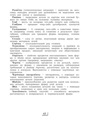 63
Разм'етка (технологическая операция) – нанесение на заго-
товку контуров деталей для дальнейшего их выделения или
точек для шитья и вышивания.
Риц'овка – надрезание детали из картона или плотной бу-
маги по линии сгиба на половину толщины материала.
Сгиб – место, по которому что-либо согнуто или сгибается.
Сгиб'ание – придание чему-либо дугообразной, изогнутой
формы.
Скл'адывание – 1) сложение чего-либо в известном поряд-
ке (например, стопка книг); 2) сложение в результате пере-
гибания, сгибания для придания формы (например, техника
оригами).
Стеж'ок – след от нитки, полученный между двумя про-
колами материала иглой.
Стр'очка – последовательный ряд стежков.
Технол'огия – последовательность операций и приёмов по
преобразованию сырья (материалов), энергии и информации в
конечный продукт, имеющий личностную или общественную
значимость.
Упр'угость – свойство предметов восстанавливать свою фор-
му и объём после прекращения действия внешних сил или
других причин (например, нагревание, сжатие).
Чертёж – изображение предметов и их деталей, повто-
ряющее их форму, с указанием их размеров, соблюдением
требований к линиям чертежа, достаточное для их изготов-
ления и контроля. Выполняется с помощью чертёжных ин-
струментов.
Чертёжные инструм'енты – инструменты, с помощью ко-
торых выполняются чертежи, разметка и контроль точности
изготовления детали (изделия).
Шабл'он – приспособление для разметки одной или несколь-
ких деталей, повторяющее форму этой детали.
Шов – место соединения деталей (на ткани – с помощью
строчки), сложенных в один или несколько слоёв.
Эласт'ичность (гибкий, тягучий) – способность материала
растягиваться и возвращаться к первоначальной форме.
 