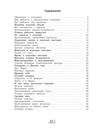 64
Содержание
Обращение к учащимся . . . . . . . . . . . . . . . . . . . . . . . . . . . . . 2
Как работать с практическим заданием . . . . . . . . . . . . . . . . 2
Как работать над проектом . . . . . . . . . . . . . . . . . . . . . . . . . . . 3
Вспомни, подумай, обсуди . . . . . . . . . . . . . . . . . . . . . . . . . . . 4
Всё начинается с замысла . . . . . . . . . . . . . . . . . . . . . . . . . . 5
Изготавливаем самолёт-истребитель . . . . . . . . . . . . . . . . . . . . 6
Учимся работать циркулем . . . . . . . . . . . . . . . . . . . . . . . . . . 7
От замысла к изделию . . . . . . . . . . . . . . . . . . . . . . . . . . . . 10
Изготавливаем «волшебный кристалл» . . . . . . . . . . . . . . . . . 11
Отражение жизни в изделиях мастеров . . . . . . . . . . . . . . 13
Народные промыслы . . . . . . . . . . . . . . . . . . . . . . . . . . . . . . . 13
Изготавливаем панно . . . . . . . . . . . . . . . . . . . . . . . . . . . . . . 15
Делаем открытку «Белочка» . . . . . . . . . . . . . . . . . . . . . . . . 16
Фантазия в изделиях мастеров . . . . . . . . . . . . . . . . . . . . . 17
Лепим из теста . . . . . . . . . . . . . . . . . . . . . . . . . . . . . . . . . . 18
Время в изделиях мастеров . . . . . . . . . . . . . . . . . . . . . . . . . 19
Изучаем технику безопасности . . . . . . . . . . . . . . . . . . . . . . 21
Конструирование и моделирование . . . . . . . . . . . . . . . . . . . 23
Строим объёмные геометрические фигуры . . . . . . . . . . . . . 24
Готовимся к Новому году . . . . . . . . . . . . . . . . . . . . . . . . . . 27
Дед Мороз . . . . . . . . . . . . . . . . . . . . . . . . . . . . . . . . . . . . . . 27
Ёлочные игрушки . . . . . . . . . . . . . . . . . . . . . . . . . . . . . . . . . 28
Проверь себя . . . . . . . . . . . . . . . . . . . . . . . . . . . . . . . . . . . . 29
Готовим подарки . . . . . . . . . . . . . . . . . . . . . . . . . . . . . . . . . 30
Открытки к 23 февраля . . . . . . . . . . . . . . . . . . . . . . . . . . . 30
Букет к 8 Марта . . . . . . . . . . . . . . . . . . . . . . . . . . . . . . . . . 32
О чём могут рассказать игрушки . . . . . . . . . . . . . . . . . . . . 34
Делаем игрушки . . . . . . . . . . . . . . . . . . . . . . . . . . . . . . . . . . 36
Выполняем панно . . . . . . . . . . . . . . . . . . . . . . . . . . . . . . . . . 39
Изготавливаем кукольный театр . . . . . . . . . . . . . . . . . . . . . 40
Учимся вышивать крестом . . . . . . . . . . . . . . . . . . . . . . . . . . 43
Средние века . . . . . . . . . . . . . . . . . . . . . . . . . . . . . . . . . . . . 45
Тканые изделия . . . . . . . . . . . . . . . . . . . . . . . . . . . . . . . . . . 46
Средневековые технологии . . . . . . . . . . . . . . . . . . . . . . . . . . 47
Изготавливаем макет мельницы . . . . . . . . . . . . . . . . . . . . . . 48
Моделируем из бумаги замок . . . . . . . . . . . . . . . . . . . . . . . 49
Создаём витраж . . . . . . . . . . . . . . . . . . . . . . . . . . . . . . . . . . 50
 