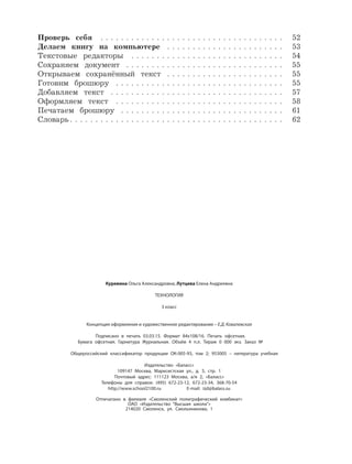 Куревина Ольга Александровна, Лутцева Елена Андреевна
ТЕХНОЛОГИЯ
3 класс
Концепция оформления и художественное редактирование – Е.Д. Ковалевская
Подписано в печать 03.03.15. Формат 84х108/16. Печать офсетная.
Бумага офсетная. Гарнитура Журнальная. Объём 4 п.л. Тираж 0 000 экз. Заказ №
Общероссийский классификатор продукции ОК-005-93, том 2; 953005 – литература учебная
Издательство «Баласс»
109147 Москва, Марксистская ул., д. 5, стр. 1
Почтовый адрес: 111123 Москва, а/я 2, «Баласс»
Телефоны для справок: (495) 672-23-12, 672-23-34, 368-70-54
http://www.school2100.ru E-mail: izd@balass.su
Отпечатано в филиале «Смоленский полиграфический комбинат»
ОАО «Издательство “Высшая школа”»
214020 Смоленск, ул. Смольянинова, 1
Проверь себя . . . . . . . . . . . . . . . . . . . . . . . . . . . . . . . . . . . . 52
Делаем книгу на компьютере . . . . . . . . . . . . . . . . . . . . . . . 53
Текстовые редакторы . . . . . . . . . . . . . . . . . . . . . . . . . . . . . . 54
Сохраняем документ . . . . . . . . . . . . . . . . . . . . . . . . . . . . . . . 55
Открываем сохранённый текст . . . . . . . . . . . . . . . . . . . . . . . 55
Готовим брошюру . . . . . . . . . . . . . . . . . . . . . . . . . . . . . . . . . 55
Добавляем текст . . . . . . . . . . . . . . . . . . . . . . . . . . . . . . . . . . 57
Оформляем текст . . . . . . . . . . . . . . . . . . . . . . . . . . . . . . . . . 58
Печатаем брошюру . . . . . . . . . . . . . . . . . . . . . . . . . . . . . . . . 61
Словарь . . . . . . . . . . . . . . . . . . . . . . . . . . . . . . . . . . . . . . . . . . 62
 