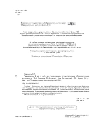 УДК 373.167.1:62
ББК 20я71
К93
Федеральный государственный образовательный стандарт
Образовательная система «Школа 2100»
Совет координаторов предметных линий Образовательной системы «Школа 2100» –
лауреат премии Правительства РФ в области образования за теоретическую разработку основ
образовательной системы нового поколения и её практическую реализацию в учебниках
На учебник получены положительные заключения по результатам
научной экспертизы (заключение РАН от 01.11.2010 № 10106-5215/394),
педагогической экспертизы (заключение РАН от 20.01.2014 № 000442)
и общественной экспертизы (заключение НП «Лига образования» от 30.01.2014 № 156)
Руководитель издательской программы – доктор пед. наук, проф.,
чл.-корр. РАО Р.Н. Бунеев
Материал по использованию ИКТ разработан А.В. Горячевым
Куревина, О.А.
Технология. 3 кл. : учеб. для организаций, осуществляющих образовательную
деятельность / О.А. Куревина, Е.А. Лутцева. – Изд. 2-е, перераб. – М. : Баласс, 2015. –
64 с. : ил. (Образовательная система «Школа 2100»).
ISBN 978-5-85939-901-7
Учебник « Технология» для 3 класса («Прекрасное рядом с тобой») соответствует Федераль-
ному государственному образовательному стандарту начального общего образования. Является
продолжением непрерывного курса «Технология» для начальной школы и составной частью ком-
плекта учебников развивающей Образовательной системы «Школа 2100». Ориентирован на фор-
мирование опыта предметно-практической деятельности.
Может использоваться как учебное пособие.
Данный учебник в целом и никакая его часть не могут быть скопированы
без разрешения владельца авторских прав
© Куревина О.А., Лутцева Е.А., 2008, 2011
© ООО «Баласс», 2008, 2011
К93
УДК 373.167.1:62
ББК 20я71
ISBN 978-5-85939-901-7
 