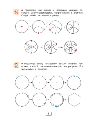 8
Рассмотри схему построения детали мозаики. Рас-
скажи, в какой последовательности она рисуется. По-
тренируйся в альбоме.
Рассмотри, как можно с помощью циркуля по-
строить цветик-шестицветик. Потренируйся в альбоме.
Следи, чтобы не менялся радиус.
 
