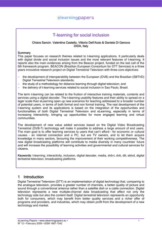 T-learning for social inclusion
            Chiara Sancin. Valentina Castello, Vittorio Dell’Aiuto & Daniela Di Genova
                                          DIDA, Italy

Summary
This paper focuses on research themes related to t-learning applications. It particularly deals
with digital divide and social inclusion issues and the most relevant features of t-learning. It
reports also the main evidences arising from the Beacon project, funded on the last call of the
6th framework program. BEACON (Brazilian European Consortium for DTT Services) is a three
years innovative research project on Digital Terrestrial Television with three core objectives:

−   the development of interoperability between the European (DVB) and the Brazilian (SBTVD)
    Digital Terrestrial Television standards;
−   the study of a methodology for distance learning through digital television; and
−   the delivery of t-learning services related to social inclusion in Sao Paulo, Brasil.

The term t-learning can be related to the fruition of interactive training materials, contents and
services using a digital decoder. The t-learning usability features and their ability to spread on a
lager scale than eLearning open up new scenarios for teaching addressed to a broader number
of potential users, in terms of both formal and non formal training. The real development of the
t-learning system and its applications is based on the integration of the opportunities and
functionalities of both Digital Terrestrial Television and eLearning, especially in terms of
increasing interactivity, bringing up opportunities for more engaged learning and virtual
communities.

The development of new value added services based on the Digital Video Broadcasting
Terrestrial (DVB-T) technology will make it possible to address a large amount of end users.
The main goal is to offer learning services to users that can’t afford – for economic or cultural
causes – an internet connection and a PC, but are TV owners, and to let them acquire
knowledge in many sectors, favouring the improvement of their working competitiveness. The
new digital broadcasting platforms will contribute to media diversity in many countries’ future
and will increase the possibility of learning activities and governmental and cultural services for
citizens.

Keywords: t-learning, interactivity, inclusion, digital decoder, media, dvb-t, dvb, dtt, sbtvd, digital
terrestrial television, broadcasting platforms




1 Introduction
Digital Terrestrial Television (DTT) is an implementation of digital technology that, comparing to
the analogue television, provides a greater number of channels, a better quality of picture and
sound through a conventional antenna rather than a satellite dish or a cable connection. Digital
television represents a new multiple-channel data broadcasting that affect not only the
technology side but also the content itself. Digital terrestrial television represents an opportunity
both for consumers, which may benefit from better quality services and a richer offer of
programs and providers, and industries, which may obtain profit from the development of a new
technology and market.




                                                                                                  1
eLearning Papers • www.elearningpapers.eu •
Nº 12 • February 2009 • ISSN 1887-1542
 