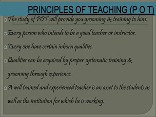 oThe study of POT will provide you grooming & training to him.
oEvery person who intends to be a good teacher or instructor.
oEvery one have certain inborn qualities.
oQualities can be acquired by proper systematic training &
grooming through experience.
oA well trained and experienced teacher is an asset to the students as
well as the institution for which he is working.
 